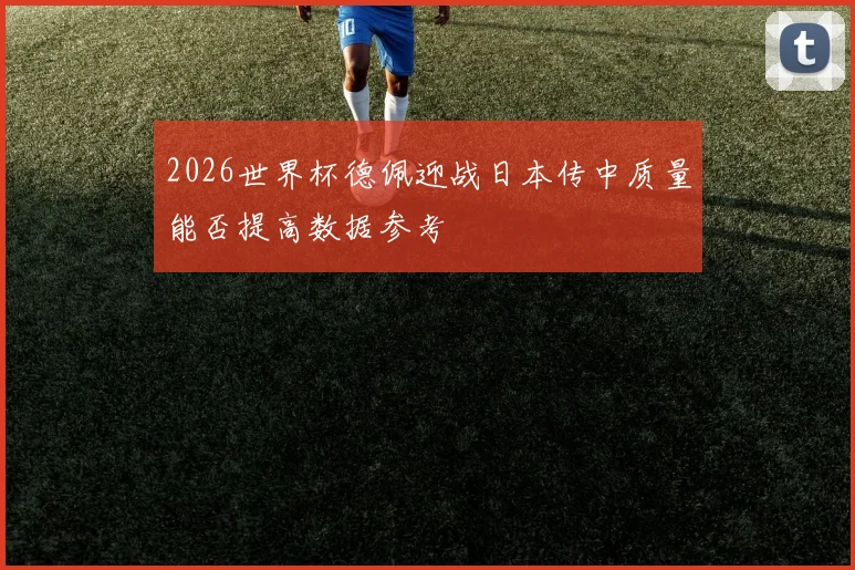 2026世界杯德佩迎战日本传中质量能否提高数据参考
