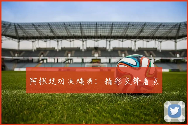 阿根廷对决瑞典:精彩交锋看点