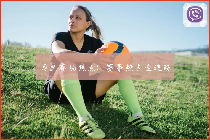 马里赛场焦点：赛事热点全追踪