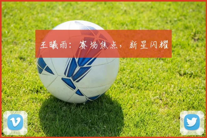 王曦雨:赛场焦点,新星闪耀