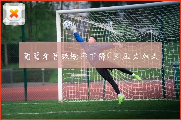 葡萄牙晋级概率下降C罗压力加大