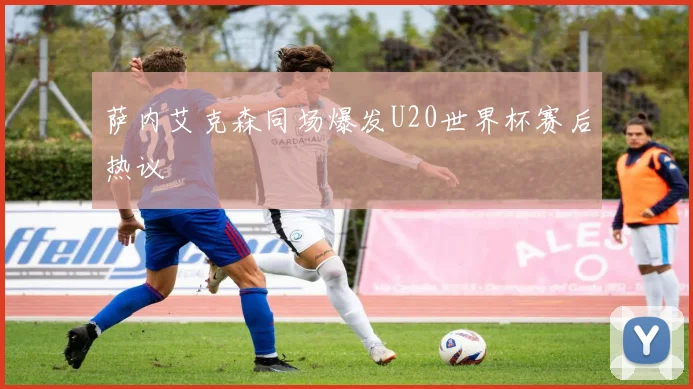 萨内艾克森同场爆发U20世界杯赛后热议