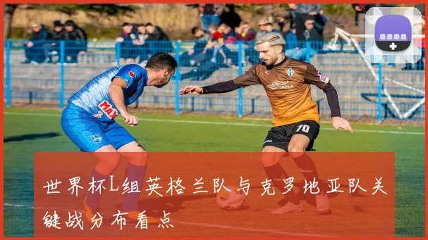 世界杯L组英格兰队与克罗地亚队关键战分布看点