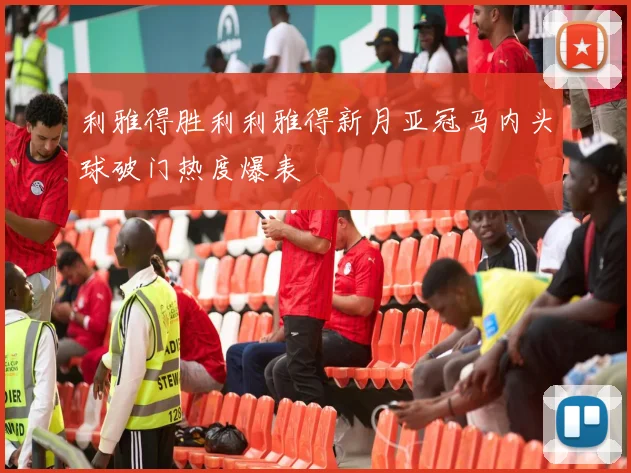 利雅得胜利利雅得新月亚冠马内头球破门热度爆表