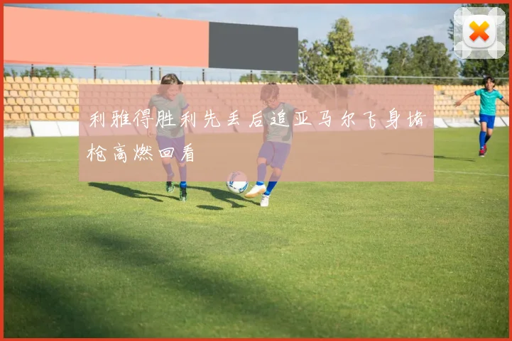 利雅得胜利先丢后追亚马尔飞身堵枪高燃回看