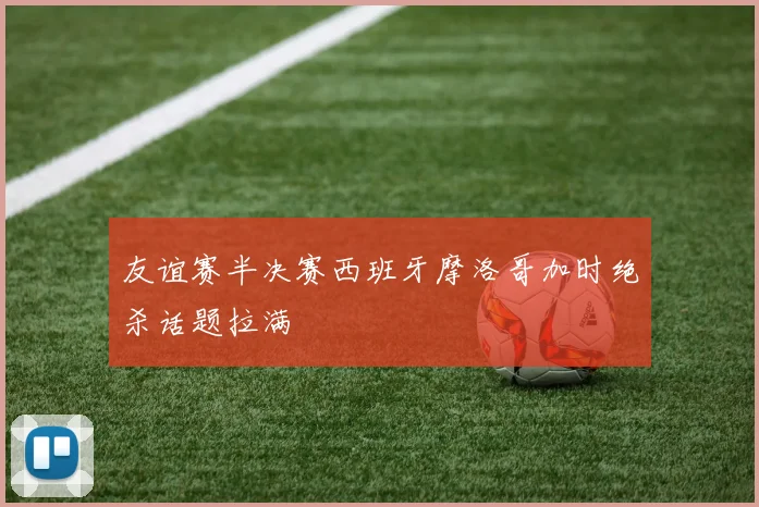 友谊赛半决赛西班牙摩洛哥加时绝杀话题拉满