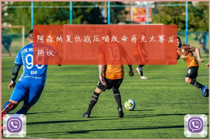 阿森纳复仇战压哨改命蒋光太赛后热议