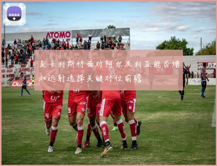 麦卡利斯特面对阿尔及利亚能否增加远射选择关键对位前瞻