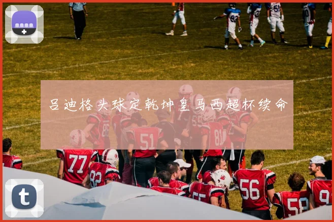 吕迪格头球定乾坤皇马西超杯续命