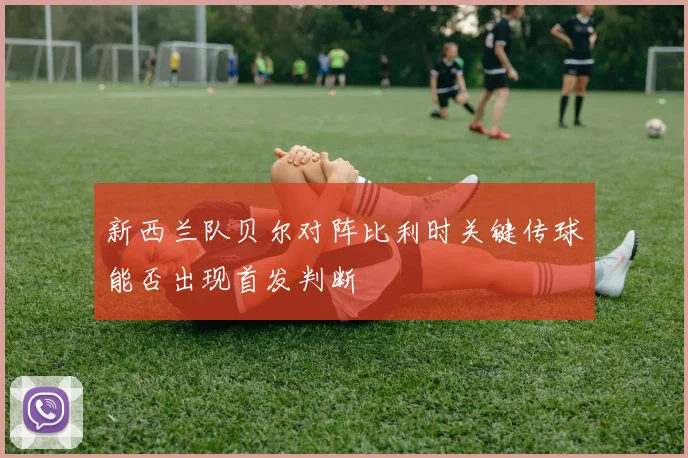 新西兰队贝尔对阵比利时关键传球能否出现首发判断