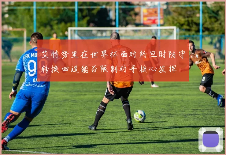艾特努里在世界杯面对约旦时防守转换回追能否限制对手核心发挥