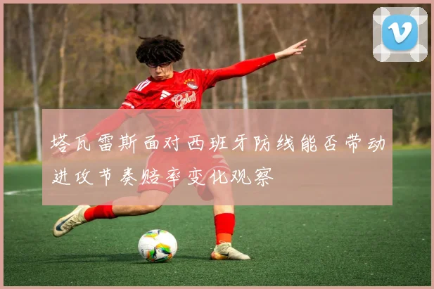 塔瓦雷斯面对西班牙防线能否带动进攻节奏赔率变化观察