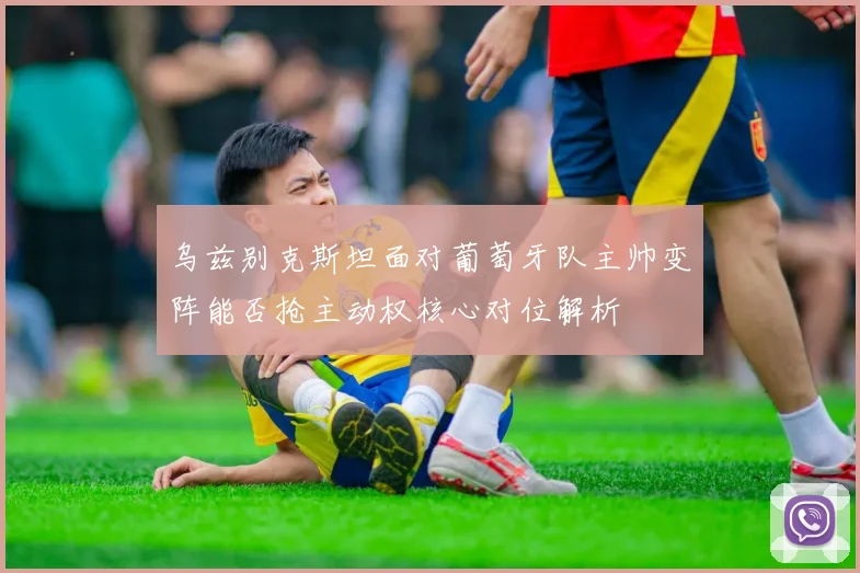 乌兹别克斯坦面对葡萄牙队主帅变阵能否抢主动权核心对位解析