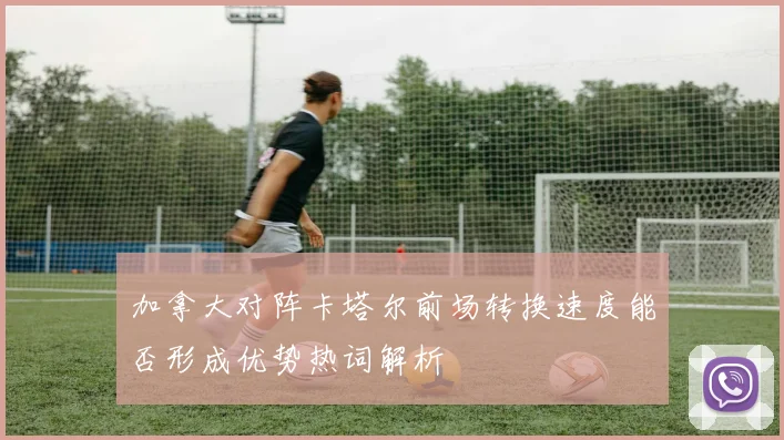 加拿大对阵卡塔尔前场转换速度能否形成优势热词解析