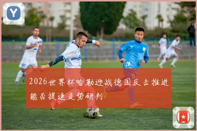 2026世界杯哈勒迎战德国反击推进能否提速走势研判
