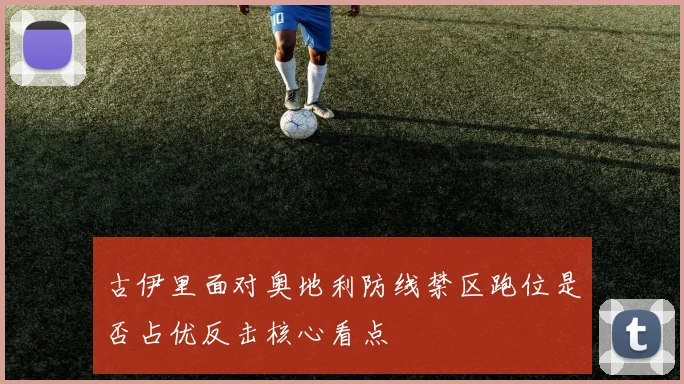 古伊里面对奥地利防线禁区跑位是否占优反击核心看点