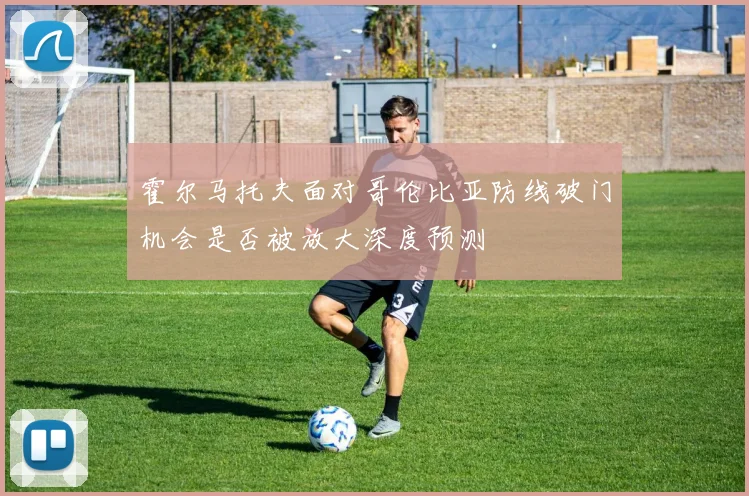 霍尔马托夫面对哥伦比亚防线破门机会是否被放大深度预测