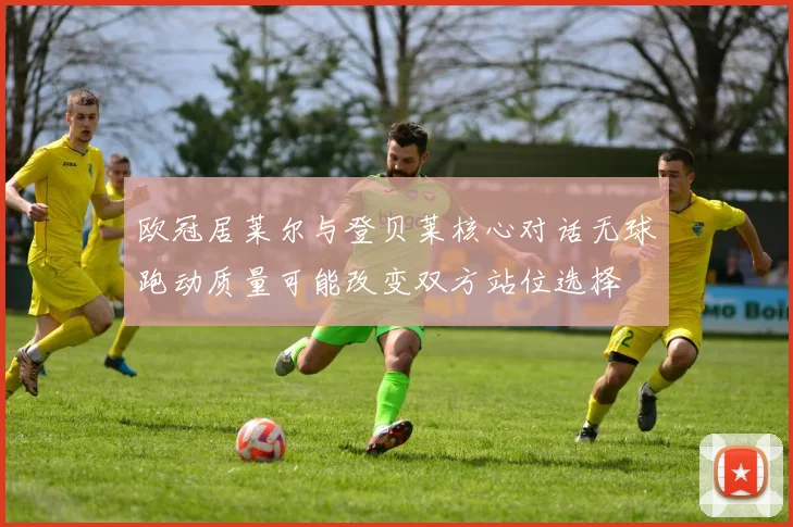 欧冠居莱尔与登贝莱核心对话无球跑动质量可能改变双方站位选择