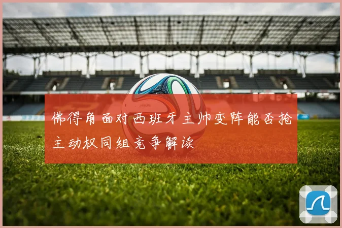 佛得角面对西班牙主帅变阵能否抢主动权同组竞争解读