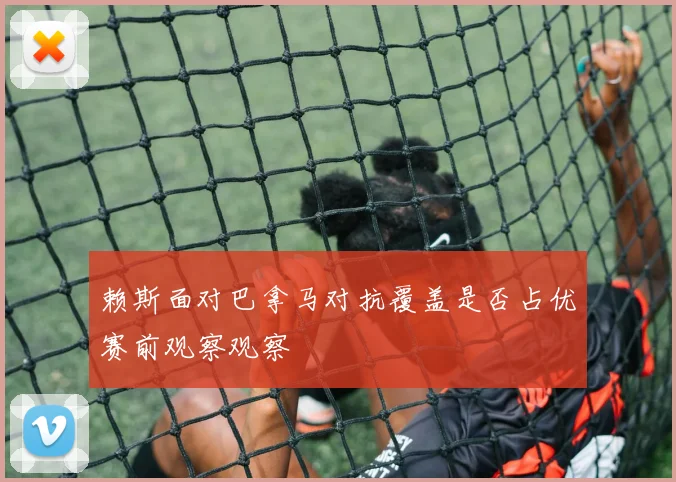 赖斯面对巴拿马对抗覆盖是否占优赛前观察观察