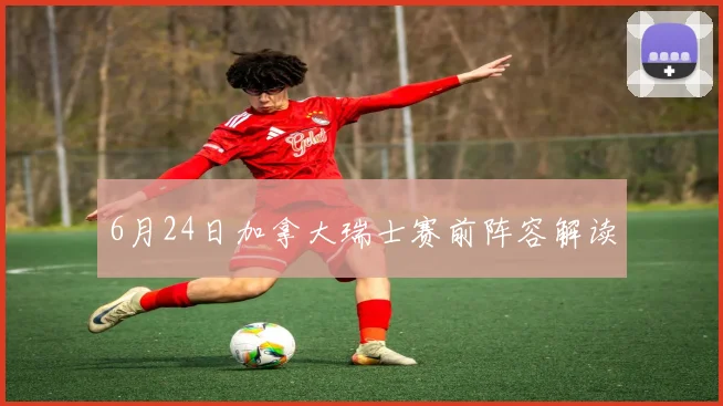 6月24日加拿大瑞士赛前阵容解读