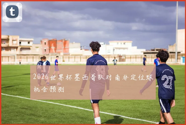 2026世界杯墨西哥队对南非定位球机会预测