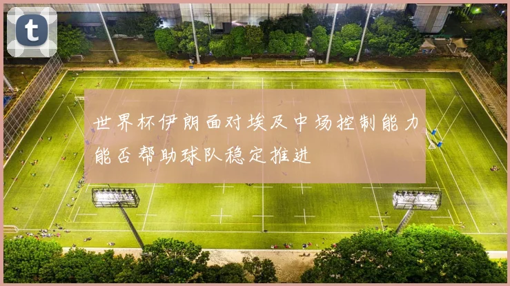 世界杯伊朗面对埃及中场控制能力能否帮助球队稳定推进