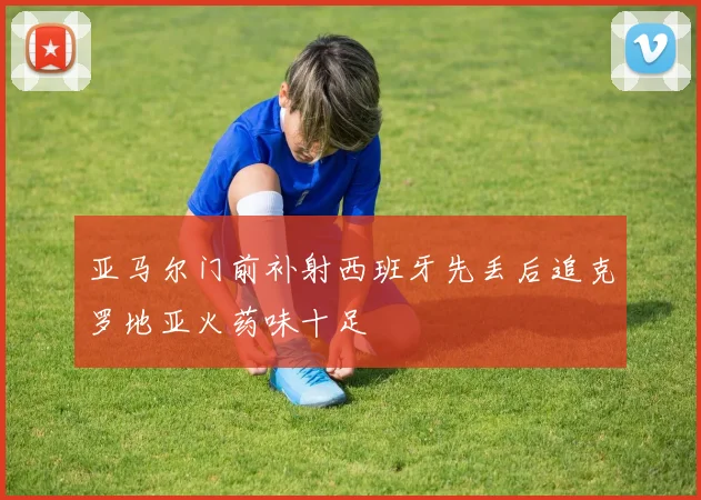 亚马尔门前补射西班牙先丢后追克罗地亚火药味十足