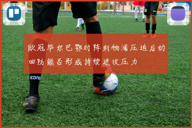 欧冠毕尔巴鄂对阵利物浦压迫后的回防能否形成持续进攻压力