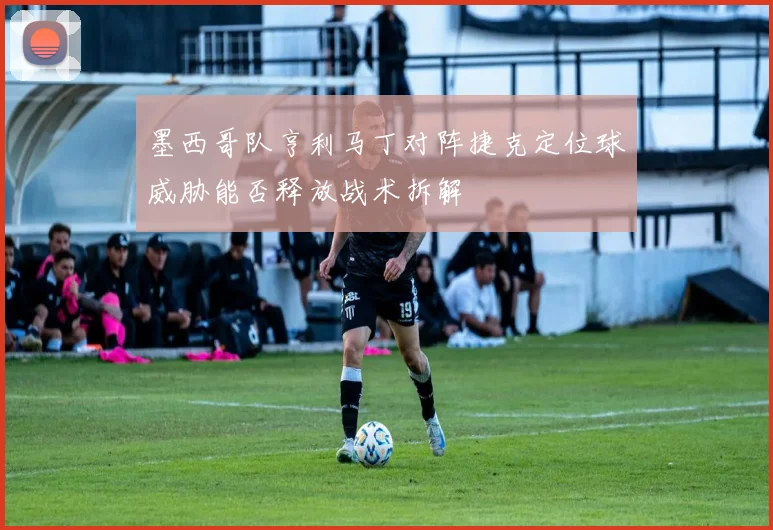 墨西哥队亨利马丁对阵捷克定位球威胁能否释放战术拆解
