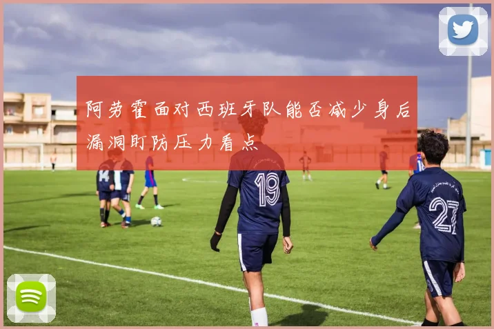 阿劳霍面对西班牙队能否减少身后漏洞盯防压力看点