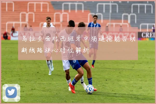 乌拉圭面对西班牙中场逼抢能否切断线路核心对位解析
