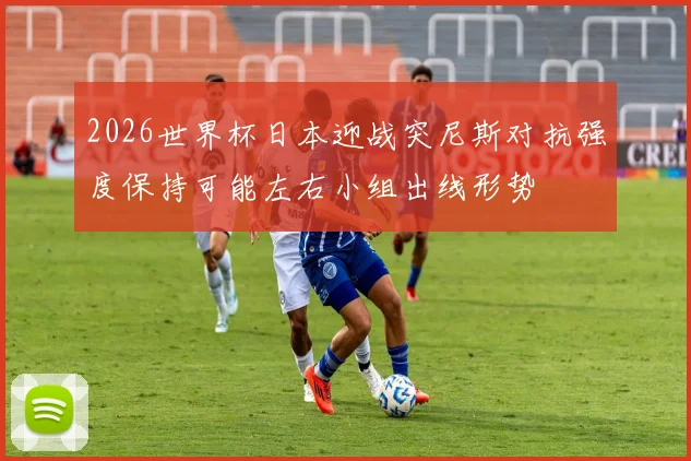 2026世界杯日本迎战突尼斯对抗强度保持可能左右小组出线形势