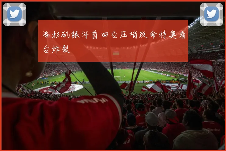 洛杉矶银河首回合压哨改命特奥看台炸裂