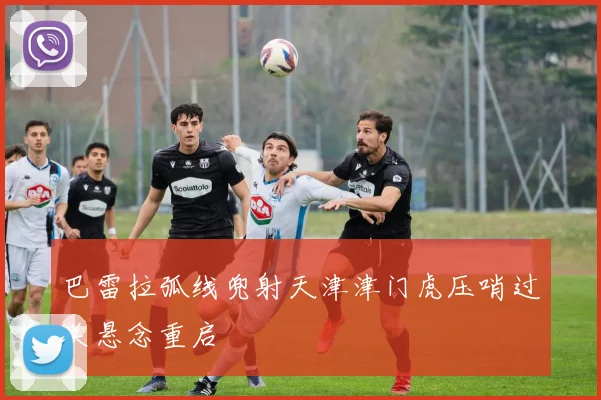 巴雷拉弧线兜射天津津门虎压哨过关悬念重启