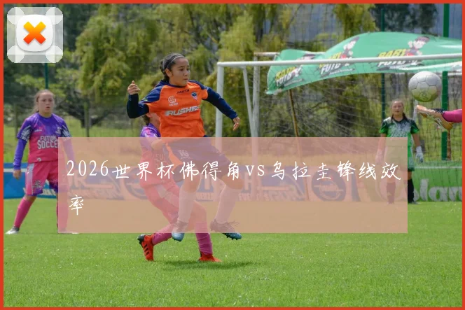 2026世界杯佛得角vs乌拉圭锋线效率