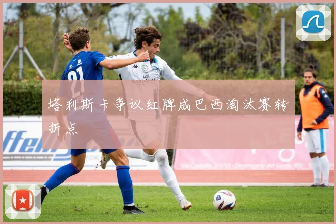 塔利斯卡争议红牌成巴西淘汰赛转折点