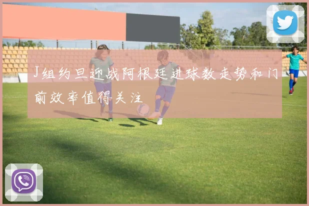 J组约旦迎战阿根廷进球数走势和门前效率值得关注