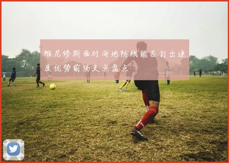 维尼修斯面对海地防线能否打出速度优势前场支点盘点