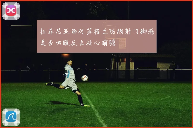 拉菲尼亚面对苏格兰防线射门脚感是否回暖反击核心前瞻