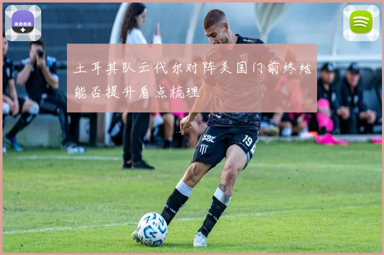 土耳其队云代尔对阵美国门前终结能否提升看点梳理