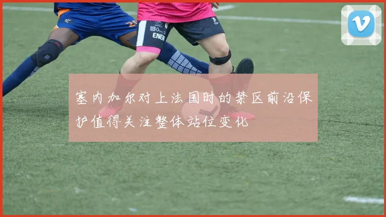塞内加尔对上法国时的禁区前沿保护值得关注整体站位变化