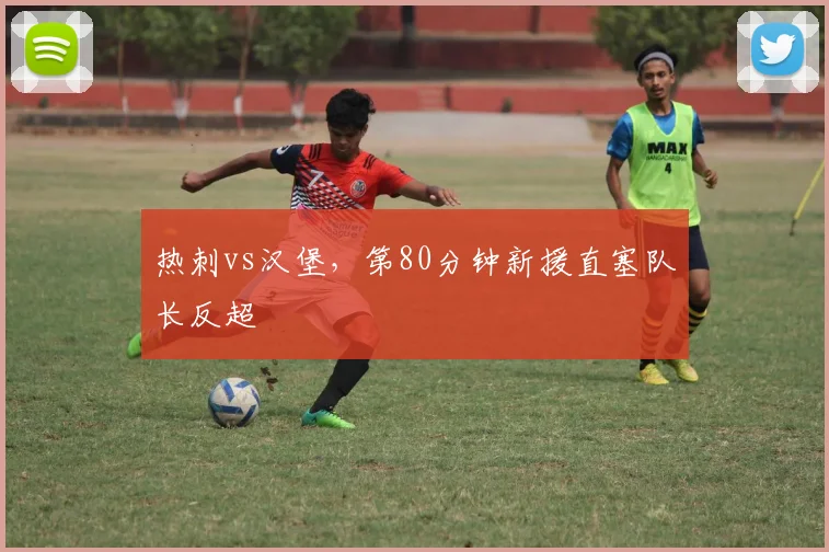 热刺vs汉堡，第80分钟新援直塞队长反超