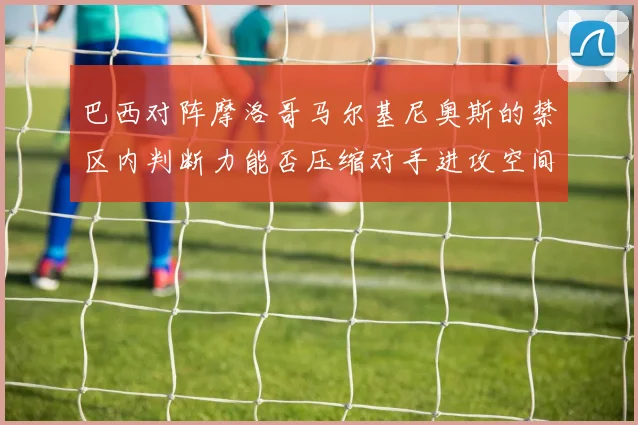 巴西对阵摩洛哥马尔基尼奥斯的禁区内判断力能否压缩对手进攻空间