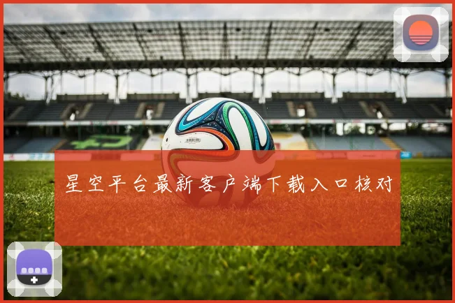 星空平台最新客户端下载入口核对