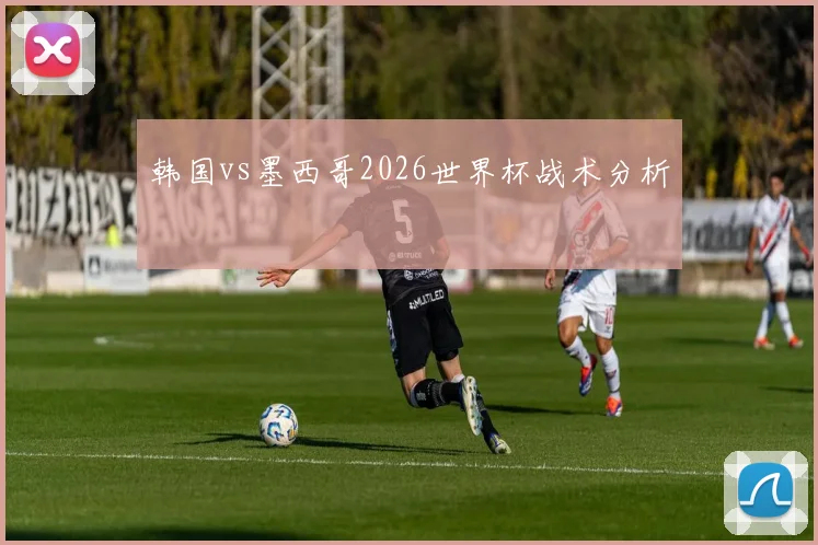 韩国vs墨西哥2026世界杯战术分析