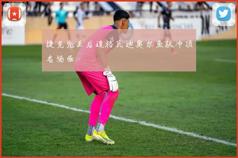 捷克先丢后追格瓦迪奥尔鱼跃冲顶名场面