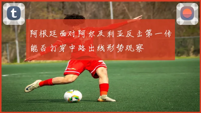 阿根廷面对阿尔及利亚反击第一传能否打穿中路出线形势观察