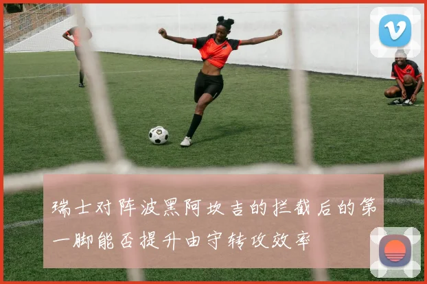 瑞士对阵波黑阿坎吉的拦截后的第一脚能否提升由守转攻效率