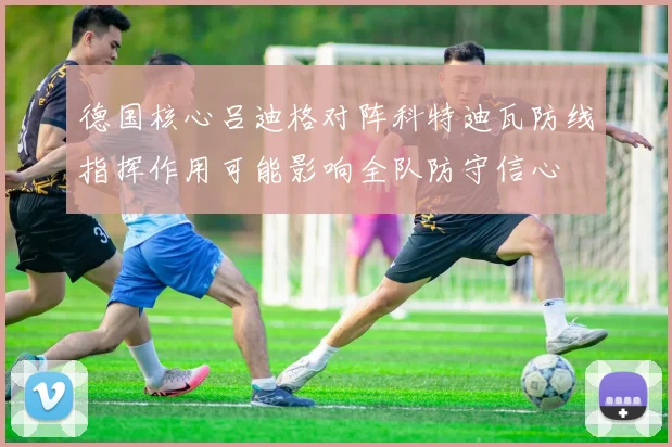 德国核心吕迪格对阵科特迪瓦防线指挥作用可能影响全队防守信心